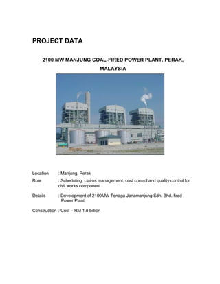 PROJECT DATA
2100 MW MANJUNG COAL-FIRED POWER PLANT, PERAK,
MALAYSIA
Location : Manjung, Perak
Role : Scheduling, claims management, cost control and quality control for
civil works component
Details : Development of 2100MW Tenaga Janamanjung Sdn. Bhd. fired
Power Plant
Construction : Cost – RM 1.8 billion
 