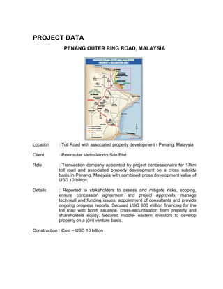 PROJECT DATA
PENANG OUTER RING ROAD, MALAYSIA
Location : Toll Road with associated property development - Penang, Malaysia
Client : Peninsular Metro-Works Sdn Bhd
Role : Transaction company appointed by project concessionaire for 17km
toll road and associated property development on a cross subsidy
basis in Penang, Malaysia with combined gross development value of
USD 10 billion.
Details : Reported to stakeholders to assess and mitigate risks, scoping,
ensure concession agreement and project approvals, manage
technical and funding issues, appointment of consultants and provide
ongoing progress reports. Secured USD 600 million financing for the
toll road with bond issuance, cross-securitisation from property and
shareholders equity. Secured middle- eastern investors to develop
property on a joint venture basis.
Construction : Cost – USD 10 billion
 