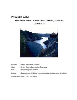 PROJECT DATA
KING RIVER HYDRO POWER DEVELOPMENT, TASMANIA,
AUSTRALIA
Location : Crotty, Tasmania, Australia
Client : Hydro Electric Commission, Tasmania
Role : Project Engineer for dam
Details : Development of 120MW hydro powered project along the King River
Construction : Cost – USD 400 million
 