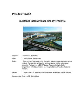 PROJECT DATA
ISLAMABAD INTERNATIONAL AIRPORT, PAKISTAN
Location : Islamabad, Pakistan
Client : Civil Aviation Department
Role : Structuring of transaction for the build, own and operate basis of the
project. Transaction advisor for bid to privatise exiting Islamabad
airport in Pakistan on a BOOT basis. Responsibility included
preparation of bid submission and negotiations with authorities and
funders.
Details : Development of new airport in Islamabad, Pakistan on BOOT basis
Construction Cost – USD 300 million
 
