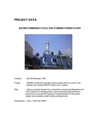 PROJECT DATA
200 MW COMBINED CYCLE GAS TURBINE POWER PLANT
Location : Ras Al Khaymah, UAE
Project : 200MW combined cycle gas turbine power plant on a build, own,
operate and transfer (BOOT) basis over 15 years.
Role : Acted as project advisor for a consortium comprising Malaysian and
UAE interests, to identify project, secure requisite approvals from
government, procure EPC group for implementation of the entire
project and assistance with funding arrangements.
Construction : Cost – USD 220 million
 