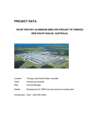 PROJECT DATA
100 MT PER DAY ALUMINIUM SMELTER PROJECT IN TOMAGO,
NEW SOUTH WALES, AUSTRALIA.
Location : Tomago, New South Wales, Australia
Client : Pecshenay Australia
Role : Control Manager
Details : Development of 100MT per day aluminium smelter plant
Construction : Cost – USD 500 million
 
