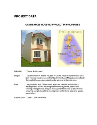 PROJECT DATA
CAVITE MASS HOUSING PROJECT IN PHILIPPINES
Location : Cavite, Philippines
Project : Development of 30,000 houses in Cavite. Project implemented on a
joint venture basis between the Government and Malaysian developer.
Completed houses purchased up by government employees.
Role : Negotiations with Government agencies, secure approvals for
development, assess housing construction systems, assist with
funding arrangements. Project management services of all activities
ensuring completion of the development within time, cost and quality
parameters.
Construction : Cost – USD 700 million
 