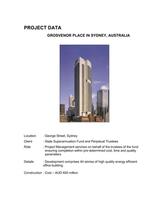 PROJECT DATA
GROSVENOR PLACE IN SYDNEY, AUSTRALIA
Location : George Street, Sydney
Client : State Superannuation Fund and Perpetual Trustees
Role : Project Management services on behalf of the trustees of the fund
ensuring completion within pre-determined cost, time and quality
parameters
Details : Development comprises 44 stories of high quality energy efficient
office building.
Construction : Cost – AUD 400 million
 