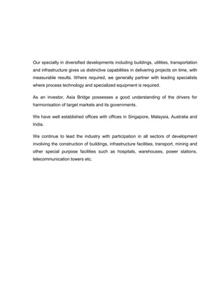 Our specialty in diversified developments including buildings, utilities, transportation
and infrastructure gives us distinctive capabilities in delivering projects on time, with
measurable results. Where required, we generally partner with leading specialists
where process technology and specialized equipment is required.
As an investor, Asia Bridge possesses a good understanding of the drivers for
harmonisation of target markets and its governments.
We have well established offices with offices in Singapore, Malaysia, Australia and
India.
We continue to lead the industry with participation in all sectors of development
involving the construction of buildings, infrastructure facilities, transport, mining and
other special purpose facilities such as hospitals, warehouses, power stations,
telecommunication towers etc.
 