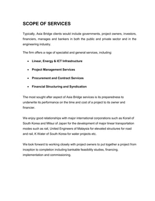 SCOPE OF SERVICES
Typically, Asia Bridge clients would include governments, project owners, investors,
financiers, manages and bankers in both the public and private sector and in the
engineering industry.
The firm offers a rage of specialist and general services, including:
 Linear, Energy & ICT Infrastructure
 Project Management Services
 Procurement and Contract Services
 Financial Structuring and Syndication
The most sought after aspect of Asia Bridge services is its preparedness to
underwrite its performance on the time and cost of a project to its owner and
financier.
We enjoy good relationships with major international corporations such as Korail of
South Korea and Mitsui of Japan for the development of major linear transportation
modes such as rail, United Engineers of Malaysia for elevated structures for road
and rail, K Water of South Korea for water projects etc.
We look forward to working closely with project owners to put together a project from
inception to completion including bankable feasibility studies, financing,
implementation and commissioning.
 