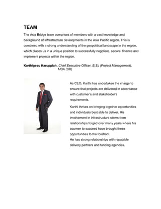 TEAM
The Asia Bridge team comprises of members with a vast knowledge and
background of infrastructure developments in the Asia Pacific region. This is
combined with a strong understanding of the geopolitical landscape in the region,
which places us in a unique position to successfully negotiate, secure, finance and
implement projects within the region.
Karthigesu Karuppiah, Chief Executive Officer, B.Sc (Project Management),
MBA (UK)
As CEO, Karthi has undertaken the charge to
ensure that projects are delivered in accordance
with customer’s and stakeholder’s
requirements.
Karthi thrives on bringing together opportunities
and individuals best able to deliver. His
involvement in infrastructure stems from
relationships forged over many years where his
acumen to succeed have brought these
opportunities to the forefront.
He has strong relationships with reputable
delivery partners and funding agencies.
 
