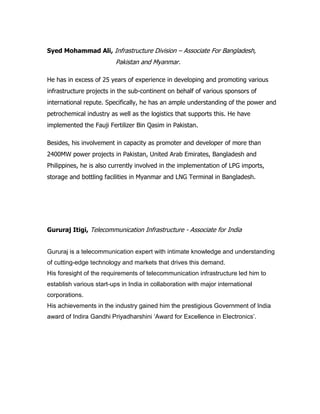 Syed Mohammad Ali, Infrastructure Division – Associate For Bangladesh,
Pakistan and Myanmar.
He has in excess of 25 years of experience in developing and promoting various
infrastructure projects in the sub-continent on behalf of various sponsors of
international repute. Specifically, he has an ample understanding of the power and
petrochemical industry as well as the logistics that supports this. He have
implemented the Fauji Fertilizer Bin Qasim in Pakistan.
Besides, his involvement in capacity as promoter and developer of more than
2400MW power projects in Pakistan, United Arab Emirates, Bangladesh and
Philippines, he is also currently involved in the implementation of LPG imports,
storage and bottling facilities in Myanmar and LNG Terminal in Bangladesh.
Gururaj Itigi, Telecommunication Infrastructure - Associate for India
Gururaj is a telecommunication expert with intimate knowledge and understanding
of cutting-edge technology and markets that drives this demand.
His foresight of the requirements of telecommunication infrastructure led him to
establish various start-ups in India in collaboration with major international
corporations.
His achievements in the industry gained him the prestigious Government of India
award of Indira Gandhi Priyadharshini ‘Award for Excellence in Electronics’.
 