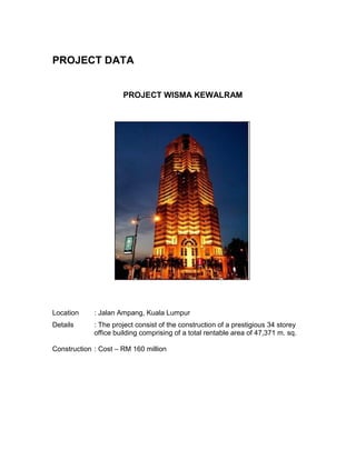 PROJECT DATA
PROJECT WISMA KEWALRAM
Location : Jalan Ampang, Kuala Lumpur
Details : The project consist of the construction of a prestigious 34 storey
office building comprising of a total rentable area of 47,371 m. sq.
Construction : Cost – RM 160 million
 