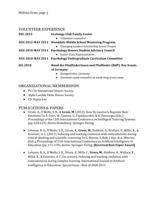 Melissa Gross, page 3
 
VOLUNTEER EXPERIENCE
DEC 2015 Exchange Club Family Center
● Volunteer counselor
AUG 2012-MAY 2013 Wooddale Middle School Mentoring Program,
● Emerging Leaders Scholarship Senior Project
AUG 2010-MAY 2011 Psychology Honors Student Advisory Council
● Junior Class Representative
AUG 2010-MAY 2011 Psychology Undergraduate Curriculum Committee
JUL 2010 Bund der Pfadfinderinnen und Pfadfinder (BdP): Boy Scouts
of Germany
● Konigswinter, Germany
● Assistant camp counselor at week-long scout camp
ORGANIZATIONAL MEMBERSHIPS
● Psi Chi International Honors Society 
● Alpha Lambda Delta Honors Society 
● Chi Sigma Iota 
PUBLICATIONS & PAPERS
● Strain, A., D’Mello, S. K., & ​Gross, M​. (2012). How Do Learners Regulate their
Emotions? In S. Cerri, W. Clancey, G. Papadourakis, & K. Panourgia (Eds.)
Proceedings of the 11th International Conference on Intelligent Tutoring Systems
(pp. 618-619). Berlin Heidelberg: Springer-Verlag.
● Lehman, B. A., D'Mello, S. K., Strain, A., ​Gross, M​., Dobbins, A., Wallace, P., Millis, K., &
Graesser, A. C. (2011). Inducing and tracking confusion with contradictions during
critical thinking and scientific reasoning. In G. Biswas, S. Bull, J. Kay, & A. Mitrovic
(Eds.), Proceedings of 15th International Conference on Artificial Intelligence in
Education (pp. 171-178). Berlin: Springer-Verlag. ​[Received Best Paper Award]
● Lehman, B. A., D'Mello, S. K., Strain, A., Mills, C., ​Gross, M​., Dobbins, A., Wallace, P.,
Millis, K., & Graesser, A. C. (in review). Inducing and tracking confusion with
contradictions during complex learning. International Journal of Artificial
Intelligence in Education: Special Issue - Best of AIED 2011.
 