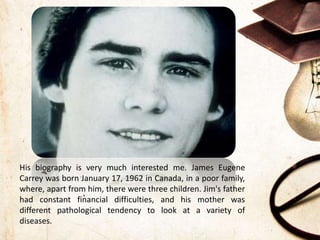 His biography is very much interested me. James Eugene
Carrey was born January 17, 1962 in Canada, in a poor family,
where, apart from him, there were three children. Jim's father
had constant financial difficulties, and his mother was
different pathological tendency to look at a variety of
diseases.
 