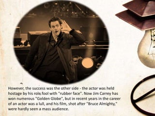 However, the success was the other side - the actor was held
hostage by his role fool with "rubber face". Now Jim Carrey has
won numerous "Golden Globe", but in recent years in the career
of an actor was a lull, and his film, shot after "Bruce Almighty,"
were hardly seen a mass audience.
 