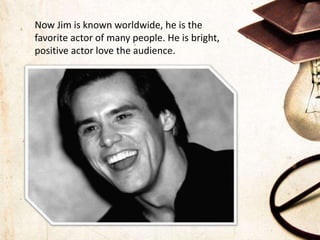 Now Jim is known worldwide, he is the
favorite actor of many people. He is bright,
positive actor love the audience.
 