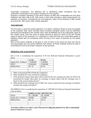 CA.CS. Naveen. Rohatgi                            TYBMS: FINANCIAL MANAGEMNT

meaningful comparison. The difficulty lies in identifying public companies that are
sufficiently comparable to the subject company for this purpose.
Suppose a company operating in the same industry as ABC with comparable size and other
situations has been sold at Rs. 500 crores in last week provides a good measurement for
valuation of business. Considering the circumstances, value of the business of ABC should
be around Rs. 500 crores under market approach.

Asset approach:

The first step in using the assets approach is to obtain a Balance Sheet as close as possible
to the valuation date. Each recorded asset including intangible assets must be identified,
examined and adjusted to fair market value. Now all liabilities are to be subtracted, again at
fair market value, from the value of assets derived as above to reach at the fair market
value of equity of the business. It is important to note here that any unrecorded assets or
liabilities should also be considered while arriving at the value of business by the assets
approach.
None of the above methods is the best or none of them is the worst but each one has its
own advantages and view points different from others. All these methods should be used in
combinations to arrive at proper valuation of the business.



MERGER AND ACQUISTION

Q1) A Ltd. is considering the acquisition of B Ltd. Relevant financial information is given
below.
                       A Ltd.           B Ltd.
Equity (No. of shares)  10,00,000        6,00,000
NPAT                   50,00,000        18,00,000
Market Price           Rs. 42           Rs.28


a. What is the present EPS of both the companies?
b. What should be P/E ratio of both the companies
c. If the proposed merger takes place what would be the new earnings per share for XYZ Ltd.
   (assuming the merger takes place by exchange of equity shares and the exchange ratio is
   based on the current market prices)?
d. What should be the exchange ratio if ABC Ltd. want to ensure the same earnings to members
   as before the merger took place?

Q2) OMEGA Ltd. is considering the acquisition of SOUND Ltd. Relevant financial information
is given below.
                       OMEGA.LTD SOUND LTD
NPAT                   Rs. 2,00,000    Rs. 60,000
Equity (No. of shares) 40,000          10,000
Market Price           Rs. 15          Rs.12



Yesterday's failures are today's seeds That must be diligently planted to be able to abundantly
harvest Tomorrow's success.
 