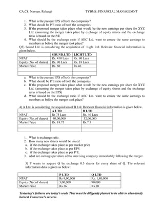 CA.CS. Naveen. Rohatgi                              TYBMS: FINANCIAL MANAGEMNT


    1. What is the present EPS of both the companies?
    2. What should be P/E ratio of both the comapnies
    3. If the proposed merger takes place what would be the new earnings per share for XYZ
       Ltd. (assuming the merger takes place by exchange of equity shares and the exchange
       ratio is based on the P/E
    4. What should be the exchange ratio if ABC Ltd. want to ensure the same earnings to
       members as before the merger took place?
Q3) Sound Ltd. is considering the acquisition of Light Ltd. Relevant financial information is
given below.
                          SOUND.LTD LIGHT LTD
NPAT                      Rs. 450 Lacs   Rs. 90 Lacs
Equity (No. of shares) Rs. 90 Lacs       Rs. 18 Lacs
Market Price              Rs. 60         Rs.46


   a. What is the present EPS of both the companies?
   b. What should be P/E ratio of both the comapnies
   c. If the proposed merger takes place what would be the new earnings per share for XYZ
      Ltd. (assuming the merger takes place by exchange of equity shares and the exchange
      ratio is based on the EPS)
   d. What should be the exchange ratio if ABC Ltd. want to ensure the same earnings to
      members as before the merger took place?

4) A Ltd. is considering the acquisition of B Ltd. Relevant financial information is given below.
                          A LTD                    B LTD
NPAT                      Rs 75 Lacs               Rs. 40 Lacs
Equity (No. of shares)     40,00,000               32,00,000
Market Price              Rs. 18.75                Rs.7.5



   1.    What is exchange ratio.
   2.    How many new shares would be issued
    a.    if the exchange takes place as per market price
    b.    if the exchange takes place as per EPS
    c.    if the exchange takes place as per P/E.
   3.    what are earnings per share of the surviving company immediately following the merger.

    5) P wants to acquire Q by exchange 0.5 shares for every share of Q. The relevant
    information data is given as below:

                               P LTD                    Q LTD
NPAT                           Rs 9,00,000              Rs. 1,80,000
Equity (No. of shares)         3,00,000                 90,000
Market Price                   Rs.36                    Rs.20

Yesterday's failures are today's seeds That must be diligently planted to be able to abundantly
harvest Tomorrow's success.
 