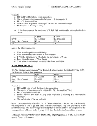 CA.CS. Naveen. Rohatgi                              TYBMS: FINANCIAL MANAGEMNT



Calculate:
   a. EPS and P/E of both firms before acquisition
   b. The no of equity shares required to be issued by P for acquiring Q
   c. EPS of P after acquisition
   d. MPS of P after acquisition assuming its P/E multiple remains unchanged
   e. Market value of the merged entity

   6)   A Ltd is considering the acquisition of B Ltd. Relevant financial information is given
        below.

                               A LTD                     B LTD
NPAT                           Rs 75,00,000              Rs. 25,00,000
Equity (No. of shares)         40 Lac                    20 Lac
P/E                            10                         5

Answer the following question:

   a.   What is market price of each company.
   b.   What is the market capitalization of each company
   c.   If P/E of A Ltd changes to 7.5, what is the market price of A Ltd.
   d.   Does the market value of A Ltd change
   e.   What would be ration based on MPS (Take the revised MPS)

HOMEWORK SECTION:

Q1) Ajay Limited wants to acquire Vijay Limited. Exchange ratio is decided as 14/39 i.e. 0.359
The following financial data is available:
                                Ajay                 Vijay
NPAT                            Rs 9,00,000          Rs 1,80,000
Equity (No. of shares)          3,00,000             90,000
MPS                             Rs 36                 Rs 20

Calculate :
   a. EPS and PE ratio of both the firms before acquisition
   b. The number of shares required to be issued by Ajay for acquiring Vijay.
   c. EPS of Ajay after Acquisition
   d. Market price of the share of Ajay after acquisition ; assuming P/E ratio remains
       unchanged
   e. The market value of the merged entity

Q2) XYZ Ltd is planning to acquire PQR Ltd . Since the current EPS is Rs 5 for ABC company,
the management is keen to get EPS of Rs 6 at least post meger. They seek your advice on the
possible exchange ratio that would give the merged entity an EPS of Rs 6. It is also provided that
the acquisition would result in the Synergy of 200 Lac. The following financial data is given:

Yesterday's failures are today's seeds That must be diligently planted to be able to abundantly
harvest Tomorrow's success.
 