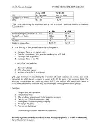 CA.CS. Naveen. Rohatgi                               TYBMS: FINANCIAL MANAGEMNT


                                XYZ LTD                     PQR LTD
EPS                             Rs 5 per share              Rs 4 per share
Equity (No. of shares)          200 Lac                     80 Lac
MPS                             Rs 100                       Rs 70

Q3)X Ltd is considering the acquisition with Y Ltd. With stock . Relevant financial information
is given below:

                                                 X LTD                 Y LTD
Present Earnings (Amount Rs in Lacs)             Rs 75                 Rs 40
Equity (No. of shares)                           40 Lac                32 Lac
EPS                                              1.875                   1.25
P/E ratio                                        10                    6
Market price per share                           Rs 18.75              Rs 7.5

X Ltd is thinking of four possibilities of the exchange ratio:

   a.   Exchange Ratio as per market price
   b.   To offer a premium of 30% over the market price of Y Ltd.
   c.   Exchange ratio as per EPS.
   d.   Exchange Ratio as per P/E

   In each of the case, calculate

   1. Ratio of exchange
   2. EPS of the post merger
   3. Number of new shares to be issued

Q4) Large Company is considering the acquisition of small company in a stock ±for- stock
transaction in which target company is valued at Rs 85 for each of its common stock. The
acquiring company does not expect any change in P/E ratio multiple after merger and choose to
value the target company conservatively by assuming no earning growth due to synergy.

Calculate:

   1.   The purchase price premium
   2.   The exchange ratio
   3.   The no of new shares issued by the acquiring company
   4.   Post merger EPS of the combined entity
   5.   Premerger EPS of the acquiring company
   6.   Pre merger P/E ratio
   7.   Post merger share price

        The following additional information is available:


Yesterday's failures are today's seeds That must be diligently planted to be able to abundantly
harvest Tomorrow's success.
 
