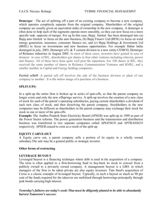 CA.CS. Naveen. Rohatgi                              TYBMS: FINANCIAL MANAGEMNT


Demerger : The act of splitting off a part of an existing company to become a new company,
which operates completely separate from the original company. Shareholders of the original
company are usually given an equivalent stake of ownership in the new company. A demerger is
often done to help each of the segments operate more smoothly, as they can now focus on a more
specific task. opposite of merger. For eg In this case, Bajaj limited has been demerged into (a)
Bajaj auto limited to focus on the auto business, (b) Bajaj Finserv Ltd (BFSL) to focus on wind
energy generation, insurance, consumer finance etc, and (c) Bajaj Holdings & Investment Ltd
(BHIL) to focus on investments and new business opportunities. For example Dabur India
demerged in july, 2003, Demerger of L & T cement division to a new entity CEMCO, Demerger
of Reliance industries in August 2005. In most of these cases, investors have gained in case of
demerer in case of RIL, shareholders got shares in four other ventures including telecom, power
and finance. All of these have done quite well post the separation. For 100 shares in RIL, they
received the same number of shares in Reliance Communication Ventures and RNRL, and a
smaller number in Capital and Energy holding companies.

Partial selloff :A partial sell off involves the sale of the business division or plant of one
company to another . It is the miiror image of a purchase of a business.

SPLIT-UPS:

In a split-up the entire firm is broken up in series of spin-offs, so that the parent company no
longer exists and only the new offsprings survive. A split-up involves the creation of a new class
of stock for each of the parent¶s operating subsidiaries, paying current shareholders a dividend of
each new class of stock, and then dissolving the parent company. Stockholders in the new
companies may be different as shareholders in the parent company may exchange their stock for
stock in one or more of the spin-offs.
Example: The Andhra Pradesh State Electricity Board (APSEB) was split-up in 1999 as part of
the Power Sector reforms. The power generation business and the transmission and distribution
business was transferred to two separate companies called APGENCO and APTRANSCO
respectively. APSEB ceased to exist as a result of the split-up.

EQUITY CARVE-OUT
A Equity carve out, a parent company sells a portion of its equity in a wholly owned
subsidary.The sale may be a general public or strategic investor.

Other forms of restructing

LEVERAGE BUYOUT
Leveraged buyout is a financing technique where debt is used in the acquisition of a company.
The term is often applied to a firm-borrowing fund to buy-back its stock to convert from a
publicly owned to a privately owned company. A management buyout is a LBO. in which
managers of the firm to be taken private are also equity investors. Tata Steel's acquisition of
Corus is a classic example of leveraged buyout. Typically, in such a buyout as much as 90 per
cent of the funds required for the takeover are mobilised through borrowings principally through
junk bonds carrying high interest.

Yesterday's failures are today's seeds That must be diligently planted to be able to abundantly
harvest Tomorrow's success.
 