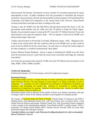 CA.CS. Naveen. Rohatgi                              TYBMS: FINANCIAL MANAGEMNT


Disinvestment/ Privitisation: Privatisation involves transfer of ownership (represnted by equity
shares)partial or total of public enterprises from the government to individual and non-govt
institutions. the government will look into the possibility of disinvestment in Oil and Natural Gas
Corporation and Indian Oil Corporation in the current fiscal itself. However, disinvestment
secretary Sumit Bose said right now there is nothing on the cards.
Aiming to raise Rs 40,000 crore (Rs 400 billion) through disinvestment this fiscal, so far, the
government could mobilise only Rs 1,000 crore (Rs 10 billion) in Satluj Jal Vidyut Nigam.
Besides, the government expects to mop up Rs 977 crore (Rs 9.77 billion) from the 10 per cent
disinvestment in the state-run Engineers India . "We are hopeful to meet the Rs 40,000 crore
disinvestment target," Bose said.
 Further said divestment in PowerGrid, Coal India, Hindustan Copper , SAIL , Manganese Ore,
is likely in the current fiscal. But this would not add up to Rs 40,000 crore so there could be
more in the list selloff list for the current fiscal. "As and when we will get the Cabinet approval
for other companies, it would be communicated," Bose added.
Finance Minister Pranab Mukherjee had set a target of mobilising Rs 40,000 crore this fiscal
from the divestment process to part fund the social sector investment and bridge the widening
fiscal deficit.
Last fiscal the government had raised Rs 25,000 crore (Rs 250 billion) from divestment in Oil
India, NHPC, NTPC, NMDC and REC.


TYPES OF MERGERS
(i) Horizontal mergers, (ii) Vertical mergers, and (iii) Conglomerate mergers.

Horizontal Merger
A horizontal merger involves a merger between two firms operating and competing in the same
kind of business activity. The main purpose of such mergers is to obtain economies of scale of
production. The economies of scale is obtained by the elimination of duplication of facilities and
operations and broadening the product line, reduction in investment in working capital,
elimination of competition in a product, reduction in advertising costs, increase in market share,
exercise of better control on market, etc.
Horizontal mergers result in decrease in the number of firms in an industry and hence such type
of mergers make it easier for the industry members to join together for monopoly profits.

The merger of Centurion Bank and Bank of Punjab, Oriental Bank of Commerce and GTB in
Banking Sector, Tata Industrial Finance Ltd., with Tata Finance Ltd., in Finance Sector. A big
merger between Holicim and Gujarat Ambuja Cement Ltd., with Associated Cement companies
is also a merger in the manufacturing industry. Essar-Hutch and BPL¶s mobile merger, VSNL¶s
acquisition of Chennai based Dishnet DSL¶s Internet Service Provider (ISP) are some other
horizontal mergers that took place recently.
Yesterday's failures are today's seeds That must be diligently planted to be able to abundantly
harvest Tomorrow's success.
 