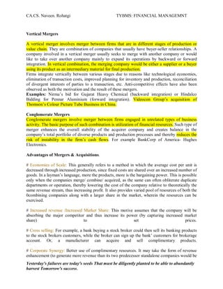 CA.CS. Naveen. Rohatgi                              TYBMS: FINANCIAL MANAGEMNT



Vertical Mergers

A vertical merger involves merger between firms that are in different stages of production or
value chain. They are combination of companies that usually have buyer-seller relationships. A
company involved in a vertical merger usually seeks to merge with another company or would
like to take over another company mainly to expand its operations by backward or forward
integration. In vertical combination, the merging company would be either a supplier or a buyer
using its product as an intermediary material for final production.
Firms integrate vertically between various stages due to reasons like technological economies,
elimination of transaction costs, improved planning for inventory and production, reconciliation
of divergent interests of parties to a transaction, etc. Anti-competitive effects have also been
observed as both the motivation and the result of these mergers.
Examples: Nirma¶s bid for Gujarat Heavy Chemical (backward integration) or Hindalco
Bidding for Pennar Aluminium (forward integration). Videocon Group¶s acquisition of
Thomson¶s Colour Picture Tube Business in China.

Conglomerate Mergers
Conglomerate mergers involve merger between firms engaged in unrelated types of business
activity. The basic purpose of such combination is utilization of financial resources. Such type of
merger enhances the overall stability of the acquirer company and creates balance in the
company¶s total portfolio of diverse products and production processes and thereby reduces the
risk of instability in the firm¶s cash flows. For example BankCorp of America- Hughes
Electronics.

Advantages of Mergers & Acquisitions.

# Economies of Scale: This generally refers to a method in which the average cost per unit is
decreased through increased production, since fixed costs are shared over an increased number of
goods. In a layman¶s language, more the products, more is the bargaining power. This is possible
only when the companies merge/ combine/ acquired, as the same can often obliterate duplicate
departments or operation, thereby lowering the cost of the company relative to theoretically the
same revenue stream, thus increasing profit. It also provides varied pool of resources of both the
0combining companies along with a larger share in the market, wherein the resources can be
exercised.

# Increased revenue /Increased Market Share: This motive assumes that the company will be
absorbing the major competitor and thus increase its power (by capturing increased market
share)                         to                        set                       prices.

# Cross selling: For example, a bank buying a stock broker could then sell its banking products
to the stock brokers customers, while the broker can sign up the bank¶ customers for brokerage
account. Or, a manufacturer can acquire and sell complimentary products.

# Corporate Synergy: Better use of complimentary resources. It may take the form of revenue
enhancement (to generate more revenue than its two predecessor standalone companies would be
Yesterday's failures are today's seeds That must be diligently planted to be able to abundantly
harvest Tomorrow's success.
 