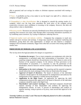 CA.CS. Naveen. Rohatgi                             TYBMS: FINANCIAL MANAGEMNT


able to generate) and cost savings (to reduce or eliminate expenses associated with running a
business).

# Taxes : A profitable can buy a loss maker to use the target¶s tax right off i.e. wherein a sick
company is bought by giants.

# Geographical or other diversification: this is designed to smooth the earning results of a
company, which over the long term smoothens the stock price of the company giving
conservative investors more confidence in investing in the company. However, this does not
always deliver value to shareholders.

# Resource transfer: Resources are unevenly distributed across firms and interaction of target and
acquiring firm resources can create value through either overcoming information asymmetry or
by combining scarce resources. Eg: Laying of employees, reducing taxes etc.

# Improved market reach and industry visibility - Companies buy companies to reach new
markets and grow revenues and earnings. A merge may expand two companies' marketing and
distribution, giving them new sales opportunities. A merger can also improve a company's
standing in the investment community: bigger firms often have an easier time raising capital than
smaller ones.

P6ROCEDURE OF MERGER AND ACQUISITION:

The Act lays down the legal procedures for mergers or acquisitions :-

           y   Permission for merger:- Two or more companies can amalgamate only when the
               amalgamation is permitted under their memorandum of association. Also, the
               acquiring company should have the permission in its object clause to carry on the
               business of the acquired company. In the absence of these provisions in the
               memorandum of association, it is necessary to seek the permission of the
               shareholders, board of directors and the Company Law Board before affecting the
               merger.
           y   Information to the stock exchange:- The acquiring and the acquired companies
               should inform the stock exchanges (where they are listed) about the merger.
           y   Approval of board of directors:- The board of directors of the individual
               companies should approve the draft proposal for amalgamation and authorize the
               managements of the companies to further pursue the proposal.
           y   Application in the High Court:- An application for approving the draft
               amalgamation proposal duly approved by the board of directors of the individual
               companies should be made to the High Court.
           y   Shareholders' and creators' meetings:- The individual companies should hold
               separate meetings of their shareholders and creditors for approving the
               amalgamation scheme. At least, 75 percent of shareholders and creditors in
               separate meeting, voting in person or by proxy, must accord their approval to the
               scheme.

Yesterday's failures are today's seeds That must be diligently planted to be able to abundantly
harvest Tomorrow's success.
 