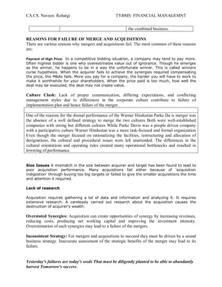 CA.CS. Naveen. Rohatgi                            TYBMS: FINANCIAL MANAGEMNT


                                                          the combined business.

REASONS FOR FAILURE OF MERGE AND ACQUISITIONS
There are various reasons why mergers and acquisitions fail. The most common of these reasons
are:

Payment of High Price: In a competitive bidding situation, a company may tend to pay more.
Often highest bidder is one who overestimates value out of ignorance. Though he emerges
as the winner, he happens to be in a way the unfortunate winner. This is called winners
curse hypothesis. When the acquirer fails to achieve the synergies required compensating
the price, the M&As fails. More you pay for a company, the harder you will have to work to
make it worthwhile for your shareholders. When the price paid is too much, how well the
deal may be executed, the deal may not create value.

Culture Clash: Lack of proper communication, differing expectations, and conflicting
management styles due to differences in the corporate culture contribute to failure of
implementation plan and hence failure of the merger.

One of the reasons for the dismal performance of the Warner Hindustan Parke Da is merger was
the absence of a well defined strategy to merge the two cultures Both were well-established
companies with strong but different cultures While Parke Davis was a people driven company
with a participative culture Warner Hindustan was a more task-focused and formal organization
Even though the merger focused on rationalizing the facilities, restructuring and allocation of
designations, the cultural and procedural issues were left unattended. The differences in the
cultural orientations and operating rules created many operational bottlenecks and resulted in
lowering of performance.


Size Issues A mismatch in the size between acquirer and target has been found to lead to
poor acquisition performance. Many acquisitions fail either because of 'acquisition
indigestion' through buying too big targets or failed to give the smaller acquisitions the time
and attention it required.

Lack of research

Acquisition requires gathering a lot of data and information and analyzing it. It requires
extensive research. A carelessly carried out research about the acquisition causes the
destruction of acquirer's wealth.

Overstated Synergies: Acquisition can create opportunities of synergy by increasing revenues,
reducing costs, producing net working capital and improving the investment intensity.
Overestimation of such synergies may lead to a failure of the mergers.

Inconsistent Strategy: For mergers and acquisitions to succeed they must be driven by a sound
business strategy. Inaccurate assessment of the strategic benefits of the merger may lead to its
failure.


Yesterday's failures are today's seeds That must be diligently planted to be able to abundantly
harvest Tomorrow's success.
 