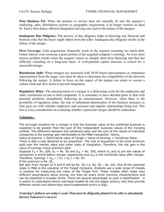 CA.CS. Naveen. Rohatgi                              TYBMS: FINANCIAL MANAGEMNT


Poor Business Fit: When the product or service does not naturally fit into the acquirer¶s
marketing, sales, distribution systems or geographic requirement, it no longer remains an ideal
fit. Such a firm delays efficient integration and may also lead to the failure of the mergers.

Inadequate Due Diligence: The process of due diligence helps in detecting any financial and
business risks that the buyer might inherit from the seller. Inadequate due diligence results in the
failure of the merger.

Over Leverage: Cash acquisitions frequently result in the acquirer assuming too much debt.
Future interest costs consume a great portion of the acquired company¶s earnings. An even more
serious problem results when the acquirer resorts to cheaper short-term financing and then has
difficulty refunding on a long-term basis. A well-planned capital structure is critical for a
successful merger.

Boardroom Split: When mergers are structured with 50/50 board representation or substantial
representation from the target, care must be taken to determine the compatibility of the directors
following the merger. A failure to focus on this aspect of the merger can create or worsen a
culture clash and slow down or prevent integration.

Regulatory Delay: The announcement of a merger is a dislocating event for the employees and
other constituents of one or both companies. It is customary to have detailed plans to deal with
potential problems immediately following an announcement. However, when there is the
possibility of regulatory delay, the risk of substantial deterioration of the business increases as
time goes on, with valuable employees and customer and supplier relationships being lost. This
loss is a key consideration in evaluating whether a particular merger should be undertaken.

Valuation :

The principal incentive for a merger is that the business value of the combined business is
expected to be greater than the sum of the independent business values of the merging
entities. The difference between the combined value and the sum of the values of individual
companies is the synergy gain attributable to the M&A transaction. Hence,
Value of acquirer + Stand alone value of Target + Value of Synergy = Combined Value.
There is also a cost attached to an acquisition. The cost of acquisition is the price premium
paid over the market value plus other costs of integration. Therefore, the net gain is the
value of synergy minus premium paid.
Suppose VA = Rs. 200, VB = Rs. 50 and VAB = Rs. 300, where VA and VB are the values of
companies A and B before merger respectively and VAB is the combined value after merger.
Therefore, Synergy = VAB ± ( VA + VB ) = Rs. 50.
If the premium is Rs. 20,
Net gain from merger of A and B will be Rs. 30 (i.e. Rs. 50 ± Rs. 20). One of the essential
steps in M&A is the valuation of the Target Company. Analysts use a wide range of models
in practice for measuring the value of the Target firm. These models often make very
different assumptions about pricing, but they do share some common characteristics and
can be classified in broader terms. There are several advantages to such a classification : it
is easier to understand where individual models fit into the bigger picture, why they provide
different results and where they have fundamental errors in logic.


Yesterday's failures are today's seeds That must be diligently planted to be able to abundantly
harvest Tomorrow's success.
 