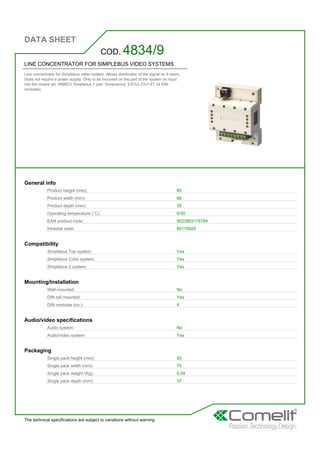 DATA SHEET
The technical specifications are subject to variations without warning
LINE CONCENTRATOR FOR SIMPLEBUS VIDEO SYSTEMS
Line concentrator for Simplebus video system. Allows distribution of the signal on 9 risers.
Does not require a power supply. Only to be mounted on the part of the system on input
into the mixers art. 4888CU Simplebus 1 part. Dimensions: 2.6?x3.3?x1.4?. (4 DIN
modules).
COD. 4834/9
General info
Product height (mm): 85
Product width (mm): 66
Product depth (mm): 35
Operating temperature (°C): 0/30
EAN product code: 8023903178784
Intrastat code: 85176920
Compatibility
Simplebus Top system: Yes
Simplebus Color system: Yes
Simplebus 2 system: Yes
Mounting/Installation
Wall-mounted: No
DIN rail mounted: Yes
DIN modules (no.): 4
Audio/video specifications
Audio system: No
Audio/video system: Yes
Packaging
Single pack height (mm): 93
Single pack width (mm): 70
Single pack weight (Kg): 0,09
Single pack depth (mm): 37
 