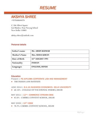 RESUME
1 | P a g e
AKSHYA SHREE
+919560644474
C-266 Albert Square
Gol Market, Near Navyug School
New Delhi-110001
akshya.shree@outlook.com
Personal details
Father’s name Mr. ARUN KUMAR
Mother’s Name Mrs. USHA KIRAN
Date of Birth 16th
AUGUST 1993
Nationality INDIAN
Languages ENGLISH, HINDI
Education
Present | PG DIPLOMA CORPORATE LAW AND MANAGEMENT
 THE INDIAN LAW INSTITUTE
JUNE 2014 | B.A (H) BUSINESS ECONOMICS- DELHI UNIVERSITY
 68.16% - COLLEGE OF VOCATIONAL STUDIES, DELHI
MAY 2011 | 12TH- COMMERCE STREAM-CBSE
 82.6% - CARMEL CONVENT SCHOOL, DELHI
MAY 2009 | 10TH-CBSE
 78.2%- CARMEL CONVENT SCHOOL, DELHI
 
