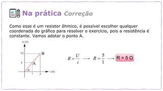 Na prática Correção
Como esse é um resistor ôhmico, é possível escolher qualquer
coordenada do gráfico para resolver o exercício, pois a resistência é
constante. Vamos adotar o ponto A.
R = 5 Ω
 