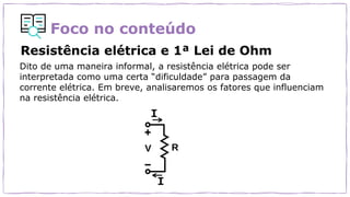 Foco no conteúdo
Resistência elétrica e 1ª Lei de Ohm
Dito de uma maneira informal, a resistência elétrica pode ser
interpretada como uma certa “dificuldade” para passagem da
corrente elétrica. Em breve, analisaremos os fatores que influenciam
na resistência elétrica.
 