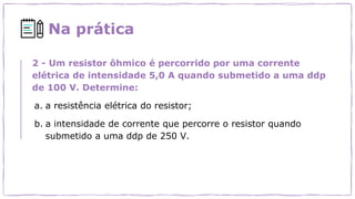 Na prática
2 - Um resistor ôhmico é percorrido por uma corrente
elétrica de intensidade 5,0 A quando submetido a uma ddp
de 100 V. Determine:
a. a resistência elétrica do resistor;
b. a intensidade de corrente que percorre o resistor quando
submetido a uma ddp de 250 V.
 
