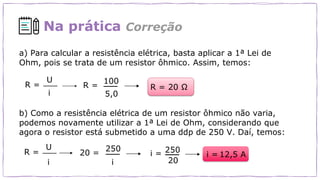 Na prática Correção
a) Para calcular a resistência elétrica, basta aplicar a 1ª Lei de
Ohm, pois se trata de um resistor ôhmico. Assim, temos:
R =
U
i
100
5,0
R = 20 Ω
b) Como a resistência elétrica de um resistor ôhmico não varia,
podemos novamente utilizar a 1ª Lei de Ohm, considerando que
agora o resistor está submetido a uma ddp de 250 V. Daí, temos:
20 =
250
i =
20
12,5 A
R =
R =
U
i i
250
i =
 