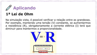 Aplicando
1ª Lei de Ohm
Na simulação vista, é possível verificar a relação entre as grandezas.
Por exemplo, mantendo uma tensão (V) constante, se aumentarmos
a resistência (R), obrigatoriamente a corrente elétrica (I) terá que
diminuir para mantermos a proporcionalidade.
 