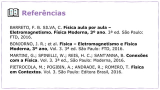 Referências
BARRETO, F. B. SILVA, C. Física aula por aula –
Eletromagnetismo. Física Moderna, 3º ano. 3ª ed. São Paulo:
FTD, 2016.
BONJORNO, J. R.; et al. Física – Eletromagnetismo e Física
Moderna, 3º ano, Vol. 3. 3ª ed. São Paulo: FTD, 2016.
MARTINI, G.; SPINELLI, W.; REIS, H. C.; SANT’ANNA, B. Conexões
com a Física. Vol. 3. 3ª ed., São Paulo: Moderna, 2016.
PIETROCOLA, M.; POGIBIN, A.; ANDRADE, R.; ROMERO, T. Física
em Contextos. Vol. 3. São Paulo: Editora Brasil, 2016.
 
