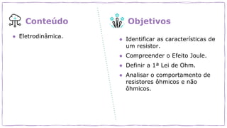 ● Eletrodinâmica.
● Identificar as características de
um resistor.
● Compreender o Efeito Joule.
● Definir a 1ª Lei de Ohm.
● Analisar o comportamento de
resistores ôhmicos e não
ôhmicos.
Conteúdo Objetivos
 