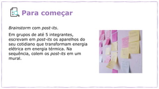 Para começar
Brainstorm com post-its.
Em grupos de até 5 integrantes,
escrevam em post-its os aparelhos do
seu cotidiano que transformam energia
elétrica em energia térmica. Na
sequência, colem os post-its em um
mural.
 