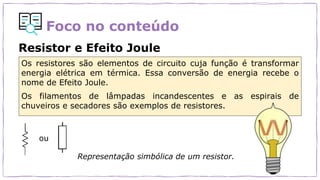 Foco no conteúdo
Resistor e Efeito Joule
ou
Representação simbólica de um resistor.
Os resistores são elementos de circuito cuja função é transformar
energia elétrica em térmica. Essa conversão de energia recebe o
nome de Efeito Joule.
Os filamentos de lâmpadas incandescentes e as espirais de
chuveiros e secadores são exemplos de resistores.
 