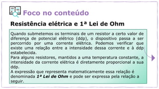 Foco no conteúdo
Resistência elétrica e 1ª Lei de Ohm
Quando submetemos os terminais de um resistor a certo valor de
diferença de potencial elétrico (ddp), o dispositivo passa a ser
percorrido por uma corrente elétrica. Podemos verificar que
existe uma relação entre a intensidade dessa corrente e à ddp
estabelecida.
Para alguns resistores, mantidos a uma temperatura constante, a
intensidade da corrente elétrica é diretamente proporcional a sua
ddp.
A expressão que representa matematicamente essa relação é
denominada 1ª Lei de Ohm e pode ser expressa pela relação a
seguir.
 