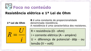Foco no conteúdo
Resistência elétrica e 1ª Lei de Ohm
R é uma constante de proporcionalidade
denominada resistência.
A resistência é uma característica dos resistores.
1ª Lei de Ohm
 
