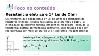 Foco no conteúdo
Resistência elétrica e 1ª Lei de Ohm
Os resistores que obedecem à 1ª Lei de Ohm são chamados de
resistores ôhmicos. Nesses resistores, se alterarmos a ddp U, a
intensidade da corrente elétrica também se modificará; contudo, a
resistência elétrica permanecerá constante. Essa relação pode ser
representada por meio do gráfico U x i, conforme imagem abaixo:
Neste gráfico, a tangente do ângulo θ é
numericamente igual à resistência R. Assim, temos:
tgθ =
i i
U
1
U2
=
i
1
i 2
= R
 