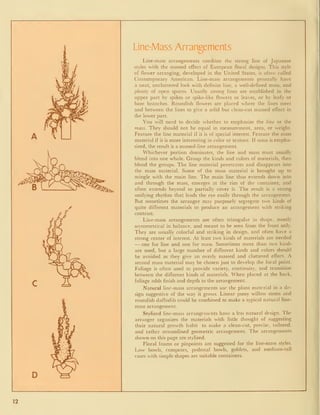 Line-Mass Arrangements
Line-mass arrangements combine the strong line of Japanese
styles with the massed effect of European floral designs. This style
of flower arranging, developed in the United States, is often called
Contemporary American. Line-mass arrangements generally have
a neat, uncluttered look with definite line, a well-defined mass, and
plenty of open spaces. Usually strong lines are established in the
upper part by spikes or spike-like flowers or leaves, or by leafy or
bare branches. Roundish flowers are placed where the lines meet
and between the lines to give a solid but clean-cut massed effect in
the lower part.
You will need to decide whether to emphasize the line or the
mass. They should not be equal in measurement, area, or weight.
Feature the line material if it is of special interest. Feature the mass
material if it is more interesting in color or texture. If mass is empha-
sized, the result is a massed-line arrangement.
Whichever portion dominates, the line and mass must usually
blend into one whole. Group the kinds and colors of materials, then
blend the groups. The line material penetrates and disappears into
the mass material. Some of the mass material is brought up to
mingle with the main line. The main line thus extends down into
and through the mass, emerges at the rim of the container, and
often extends beyond to partially cover it. The result is a strong
unifying rhythm that leads the eye easily through the arrangement.
But sometimes the arranger may purposely segregate two kinds of
quite different materials to produce an arrangement with striking
contrast.
Line-mass arrangements are often triangular in shape, mostly
asymmetrical in balance, and meant to be seen from the front only.
They are usually colorful and striking in design, and often have a
strong center of interest. At least two kinds of materials are needed
•
— one for line and one for mass. Sometimes more than two kinds
are used, but a large number of different kinds and colors should
be avoided as they give an overly massed and cluttered effect. A
second mass material may be chosen just to develop the focal point.
Foliage is often used to provide variety, continuity, and transition
between the different kinds of materials. When placed at the back,
foliage adds finish and depth to the arrangement.
Natural line-mass arrangements use the plant material in a de-
sign suggestive of the way it grows. Linear pussy willow stems and
roundish daffodils could be combined to make a typical natural line-
mass arrangement.
Stylized line-mass arrangements have a less natural design. The
arranger organizes the materials with little thought of suggesting
their natural growth habit to make a clean-cut, precise, tailored,
and rather streamlined geometric arrangement. The arrangements
shown on this page are stylized.
Floral foams or pinpoints are suggested for the line-mass styles.
Low bowls, compotes, pedestal bowls, goblets, and medium-tall
vases with simple shapes are suitable containers.
12
 