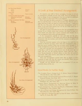 Use These Design Elements:
Color
Shape
Along With:
Size
According To These Art Principles:
Proportion and Scale
Balance
To Make Arrangements That Have:
Beauty
Suitability
Texture
Space
Expressiveness
Riiythm
Dominance
Harmony
Expressiveness
Line Arrangement
^^^
Mass Arrangement
Line-Mass Arrangement
A Look at Your Finished Arrangement
To improve your skill in flower arranging, develop an attitude
of constructive criticism toward your work. Start by checking the
style or design of your arrangement. Can you say that it is definitely
a line, a mass, or a line-mass? Or is it an original!
Have you used the plant materials in a simple, distinctive way?
Try to avoid the fussy as well as the too-slick look. Flowers and fo-
liages look best if they are used in a rather natural way — somewhat
like the way they grew. Do you feel your arrangement would be
better if you took some flowers out? Or do you really need one or
two more flowers or leaves?
Are there so many look-alike flowers that the arrangement seems
boring? If so, it lacks variety and contrast. Are there so many dif-
ferent kinds and colors that it seems confused and chaotic? If so,
your arrangement lacks unity and organization.
Is the arrangement suitable in style and color for the place
where you will display it? The kinds and colors of the flowers should
harmonize with one another, and with the container as well as with
the background.
Does the container appear to be too large or too small for the
amount of flowers you have used? Does the arrangement seem to
lean one way or another? Does your eye move easily through it? Or
is the arrangement so spotty that the eye jumps from place to place?
Can your eye look into and penetrate your arrangement? Or is
it flat like a wall? If your round flowers were all the same size and
color, did you vary the spacing between them? Did you "bury"
some flowers beneath or behind others so that they are partially
concealed? This adds mystery and makes the viewer want to look
into your arrangement.
Does your arrangement express some idea or theme, or show-
emphasis in some way that the viewer can identify? Have you put
some of your own personality into it?
Finally, are you pleased with your arrangement? If you are,
probably others will be, too.
Good Books for Further Study
The Complete Flower Arranger by A. A. Ascher. Simon & Schuster
(Fireside Books) , New York. 1974.
Creative Designs with Dried and Contrived Flowers by E. V. Hamel.
Simon & Schuster, New York. 1971.
Easy Ways to Good Flower Arrangement by Mary B. Kittel. Crown
Publishers, Inc., New York. 1957.
Japanese Flower Arrangement for American Homes by Mary B.
Kittel. Crown Publishers, Inc., New York. 1960.
Flower Arrangement: The American Way by I. Richardson. Pelican
Publishing Co., New Orleans. 1960.
The Art of Flower and Foliage Arrangement by Anna H. Rutt. The
Macmillan Co., New York. 1958.
New Approach to Design Principles by Anne B. Sutter. Allied Print-
ing Co., St. Louis, Mo. 1967.
16
 
