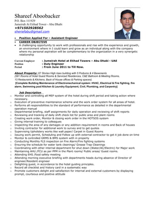 Shareef Aboobacker
P.O. Box 111929
Jumeirah At Etihad Tower - Abu Dhabi
+971502928562
sheriefabu@gmail.com
• Position Applied For – Assistant Engineer
• CAREER OBJECTIVE
• A challenging opportunity to work with professionals and rise with the experience and growth,
an environment where in I could learn and grow as an individual along with the company
where my personal aspiration will be complementary to the organization in a very synergetic
relationship
Current Employer : Jumeirah Hotel at Etihad Towers – Abu Dhabi - UAE
Position : Duty Engineer
Period : From June 2011 to Till Now.
About Property: 67 Stories High rises building with 5 Podiums & 4 Basements
(581 Rooms of Hotel Guest Rooms & Serviced Residences, C&E Ballroom & Meeting Rooms,
13 Restaurants & Kitchens, Back of House offices & Parking spaces).
[Complete Building Maintenance of Electromechanical system: HVAC, Electrical & Fire fighting, fire
alarm, Swimming pool Kitchen & Laundry Equipment, Civil, Plumbing, and Carpentry]
Job Description
o Monitor and controlling all MEP system of the hotel during shift period and taking action where
necessary.
o Execution of preventive maintenance scheme and the work order system for all areas of hotel.
o Performs all responsibilities to the standard of performance as detailed in the departmental
operation manual
o Departmental briefing, staff assignments for daily operation and reviewing of shift reports
o Reviewing and tracking of daily shift check list for public area and plant rooms
o Creating work order, Monitor & closing work order in the HOTSOS system
o Giving internal training to colleagues
o Inspecting the area of any damages or any addition requirement in rooms and Back of houses
o Inviting contractor for additional work to survey and to get quotes
o Supervising Upholstery works like wall paper/ Carpet in Guest Rooms
o Issuing work permit, Scheduling and Follow up with external contractor to get it job done on time
o Monitor & controlled GRMS & BMS system with in property
o Conducting Monthly FLS inspection on Fire Alarm/Fire fighting systems
o Ensuring the schedule for water tank cleanings/ Grease Trap Cleanings
o Coordinating with other internal department for shut down (Water/AC/Electric) for Major work
o Maintaining AHU /FCU as per PPM in the Plant rooms/ Public areas/ Guest rooms.
o Attending EHS /food safety meeting
o Attending morning executive briefing with departments heads during absence of Director of
engineer/Resident engineer
o Delighting guest, in accordance to the hotel guiding principles.
o Record all checklist and history card in a systematic way
o Promote customers delight and satisfaction for internal and external customers by displaying
prompt, courteous and positive attitude
 