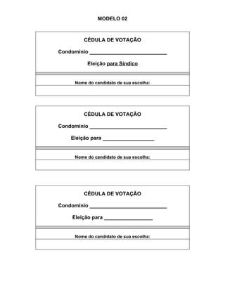 MODELO 02



         CÉDULA DE VOTAÇÃO

Condomínio ___________________________

          Eleição para Síndico


     Nome do candidato de sua escolha:




         CÉDULA DE VOTAÇÃO

Condomínio ___________________________

    Eleição para __________________


     Nome do candidato de sua escolha:




         CÉDULA DE VOTAÇÃO

Condomínio ___________________________

    Eleição para _________________


     Nome do candidato de sua escolha:
 
