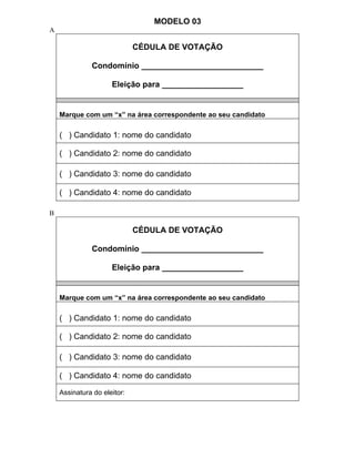 MODELO 03
A

                             CÉDULA DE VOTAÇÃO

              Condomínio ___________________________

                     Eleição para __________________


    Marque com um “x” na área correspondente ao seu candidato

    ( ) Candidato 1: nome do candidato

    ( ) Candidato 2: nome do candidato

    ( ) Candidato 3: nome do candidato

    ( ) Candidato 4: nome do candidato

B

                             CÉDULA DE VOTAÇÃO

              Condomínio ___________________________

                     Eleição para __________________


    Marque com um “x” na área correspondente ao seu candidato

    ( ) Candidato 1: nome do candidato

    ( ) Candidato 2: nome do candidato

    ( ) Candidato 3: nome do candidato

    ( ) Candidato 4: nome do candidato

    Assinatura do eleitor:
 