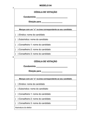 MODELO 04
A

                             CÉDULA DE VOTAÇÃO

              Condomínio ___________________________

                     Eleição para __________________


         Marque com um “x” na área correspondente ao seu candidato

    ( ) Síndico: nome do candidato

    ( ) Subsíndico: nome do candidato

    ( ) Conselheiro 1: nome do candidato

    ( ) Conselheiro 2: nome do candidato

    ( ) Conselheiro 3: nome do candidato
B

                             CÉDULA DE VOTAÇÃO

              Condomínio ___________________________

                     Eleição para __________________


         Marque com um “x” na área correspondente ao seu candidato

    ( ) Síndico: nome do candidato

    ( ) Subsíndico: nome do candidato

    ( ) Conselheiro 1: nome do candidato

    ( ) Conselheiro 2: nome do candidato

    ( ) Conselheiro 3: nome do candidato

    Assinatura do eleitor:
 