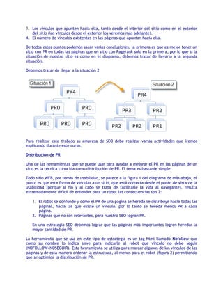 3. Los vínculos que apunten hacia ella, tanto desde el interior del sitio como en el exterior
   del sitio (los vínculos desde el exterior los veremos más adelante).
4. El número de vínculos existentes en las páginas que apuntan hacia ella.

De todos estos puntos podemos sacar varias conclusiones, la primera es que es mejor tener un
sitio con PR en todas las páginas que un sitio con Pagerank solo en la primera, por lo que si la
situación de nuestro sitio es como en el diagrama, debemos tratar de llevarlo a la segunda
situación.

Debemos tratar de llegar a la situación 2




Para realizar este trabajo su empresa de SEO debe realizar varias actividades que iremos
explicando durante este curso.

Distribución de PR

Una de las herramientas que se puede usar para ayudar a mejorar el PR en las páginas de un
sitio es la técnica conocida como distribución de PR. El tema es bastante simple.

Todo sitio WEB, por temas de usabilidad, se parece a la figura 1 del diagrama de más abajo, el
punto es que esta forma de vincular a un sitio, que está correcta desde el punto de vista de la
usabilidad (porque al fin y al cabo se trata de facilitarle la vida al navegante), resulta
extremadamente difícil de entender para un robot las consecuencias son 2:

   1. El robot se confunde y como el PR de una página se hereda se distribuye hacia todas las
      páginas, hacia las que existe un vínculo, por lo tanto se hereda menos PR a cada
      página.
   2. Páginas que no son relevantes, para nuestro SEO logran PR.

   En una estrategia SEO debemos lograr que las páginas más importantes logren heredar la
   mayor cantidad de PR.

La herramienta que se usa en este tipo de estrategia es un tag html llamado Nofollow que
como su nombre lo indica sirve para indicarle al robot que vínculo no debe seguir
(NOFOLLOW=NOSEGUIR). Esta herramienta se utiliza para marcar algunos de los vínculos de las
páginas y de esta manera ordenar la estructura, al menos para el robot (figura 2) permitiendo
que se optimice la distribución de PR.
 