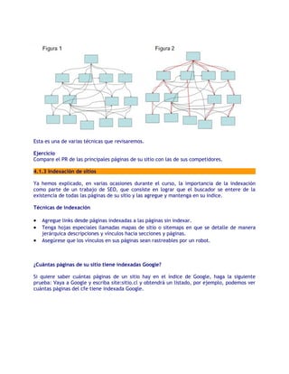 Esta es una de varias técnicas que revisaremos.

Ejercicio
Compare el PR de las principales páginas de su sitio con las de sus competidores.

4.1.3 Indexación de sitios

Ya hemos explicado, en varias ocasiones durante el curso, la importancia de la indexación
como parte de un trabajo de SEO, que consiste en lograr que el buscador se entere de la
existencia de todas las páginas de su sitio y las agregue y mantenga en su índice.

Técnicas de indexación

•   Agregue links desde páginas indexadas a las páginas sin indexar.
•   Tenga hojas especiales llamadas mapas de sitio o sitemaps en que se detalle de manera
    jerárquica descripciones y vínculos hacia secciones y páginas.
•   Asegúrese que los vínculos en sus páginas sean rastreables por un robot.



¿Cuántas páginas de su sitio tiene indexadas Google?

Si quiere saber cuántas páginas de un sitio hay en el índice de Google, haga la siguiente
prueba: Vaya a Google y escriba site:sitio.cl y obtendrá un listado, por ejemplo, podemos ver
cuántas páginas del cfe tiene indexada Google.
 