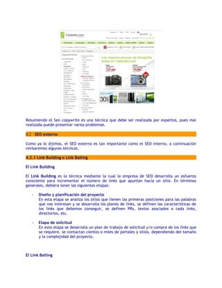 Resumiendo el Seo copywrite es una técnica que debe ser realizada por expertos, pues mal
realizada puede presentar varios problemas.

4.2 SEO externo

Como ya lo dijimos, el SEO externo es tan importante como el SEO interno, a continuación
revisaremos algunas técnicas.

4.2.1 Link Building o Link Baiting

El Link Building

El Link Building es la técnica mediante la cual la empresa de SEO desarrolla un esfuerzo
consciente para incrementar el número de links que apuntan hacia un sitio. En términos
generales, debiera tener las siguientes etapas:

   -   Diseño y planificación del proyecto
       En esta etapa se analiza los sitios que tienen las primeras posiciones para las palabras
       que nos interesan y se desarrolla los planes de links, se definen las características de
       los links que debemos conseguir, se definen PRs, textos asociados a cada links,
       directorios, etc.

   -   Etapa de solicitud
       En esta etapa se desarrolla un plan de trabajo de solicitud y/o compra de los links que
       se requiere, se contactan cientos o miles de portales y sitios, dependiendo del tamaño
       y la complejidad del proyecto.



El Link Baiting
 